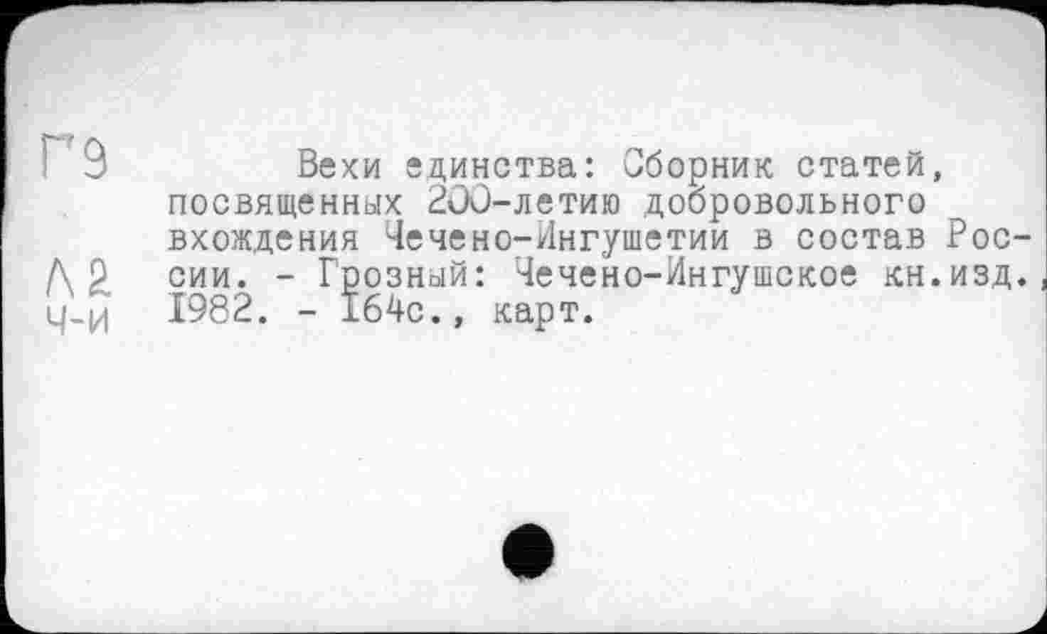 ﻿Г9
ч-и
Вехи единства: Сборник статей, посвященных 2ОС-летию добровольного вхождения Чечено-Ингушетии в состав России. - Грозный: Чечено-Ингушское кн.изд. 1982. - 164с., карт.